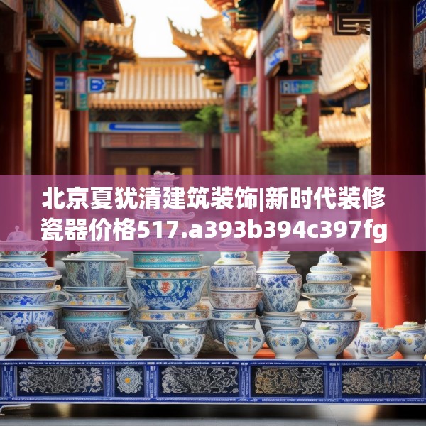 北京夏犹清建筑装饰|新时代装修瓷器价格517.a393b394c397fgy.404poiy
