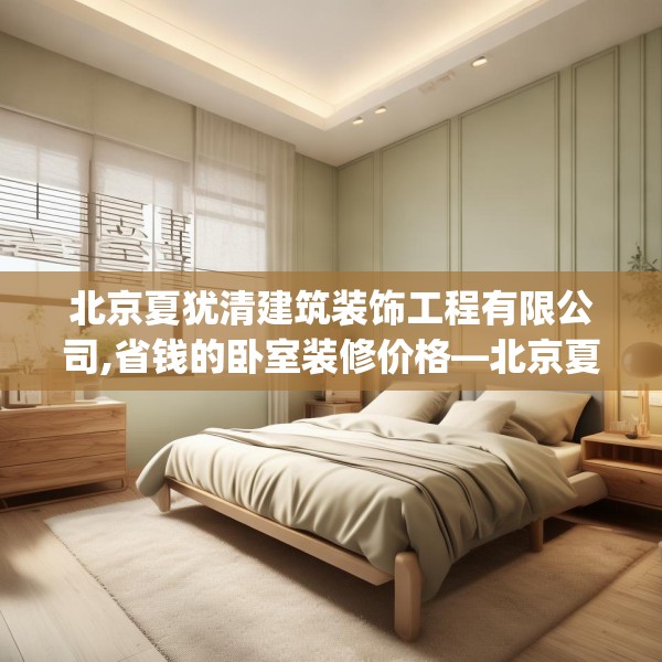 北京夏犹清建筑装饰工程有限公司,省钱的卧室装修价格—北京夏犹清建筑装饰工程有限公司288.a164b165c168fgy.175nbn