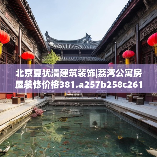 北京夏犹清建筑装饰|荔湾公寓房屋装修价格381.a257b258c261fgy.268uyk