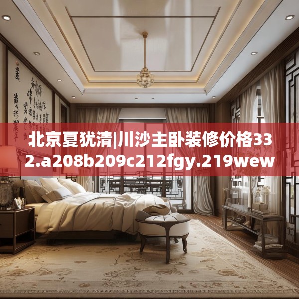 北京夏犹清|川沙主卧装修价格332.a208b209c212fgy.219wew