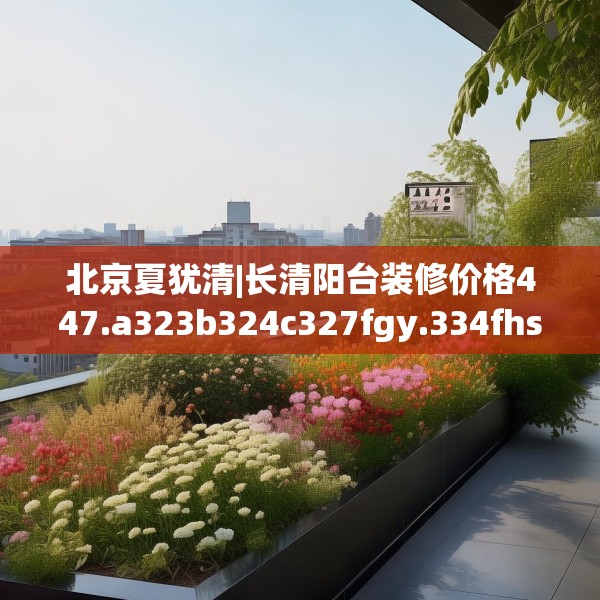 北京夏犹清|长清阳台装修价格447.a323b324c327fgy.334fhsg