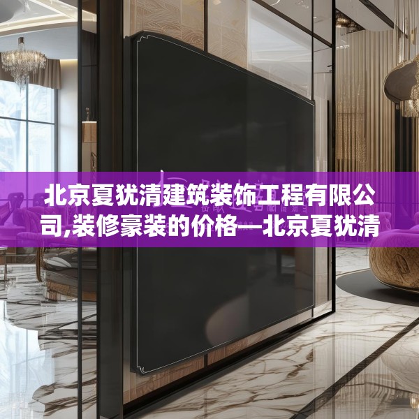 北京夏犹清建筑装饰工程有限公司,装修豪装的价格—北京夏犹清建筑装饰工程有限公司445.a321b322c325fgy.332poiy