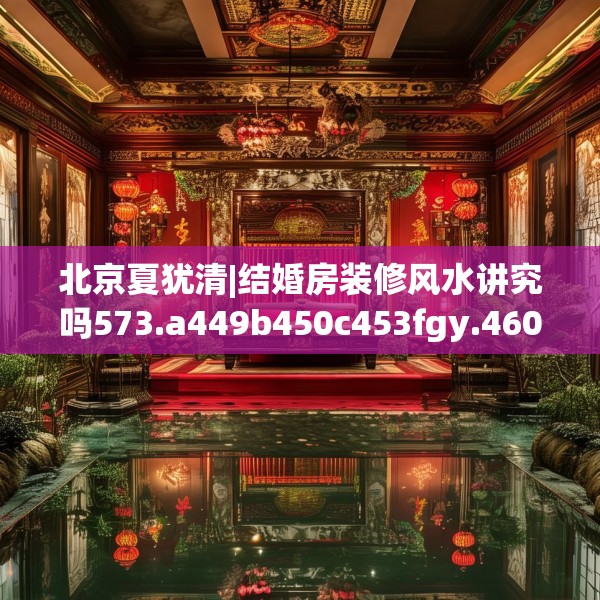 北京夏犹清|结婚房装修风水讲究吗573.a449b450c453fgy.460fhsg