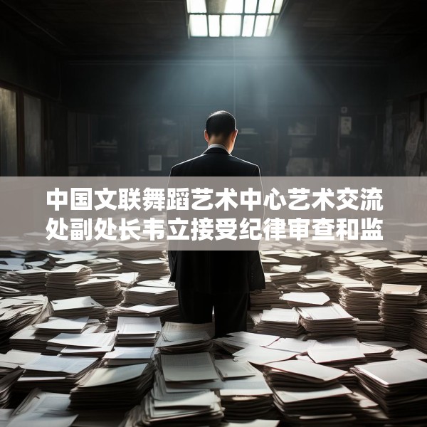 中国文联舞蹈艺术中心艺术交流处副处长韦立接受纪律审查和监察调查