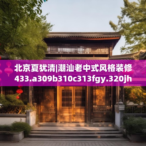 北京夏犹清|潮汕老中式风格装修433.a309b310c313fgy.320jhhj