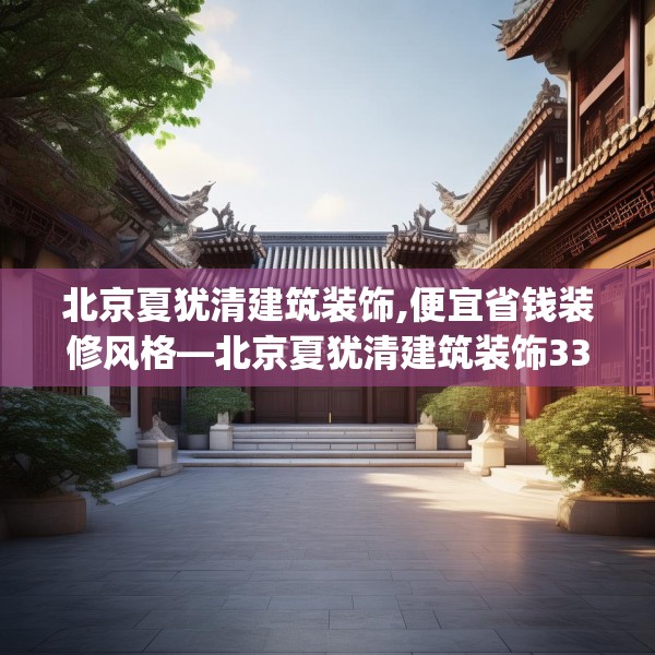北京夏犹清建筑装饰,便宜省钱装修风格—北京夏犹清建筑装饰336.a212b213c216fgy.223lkjl