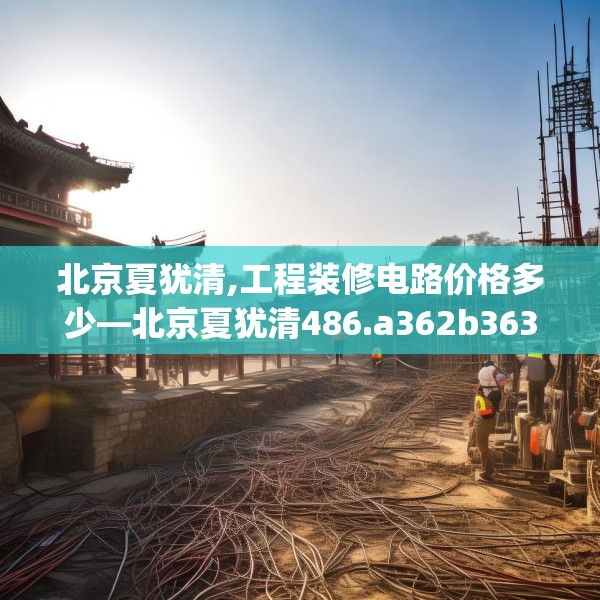 北京夏犹清,工程装修电路价格多少—北京夏犹清486.a362b363c366fgy.373nbn