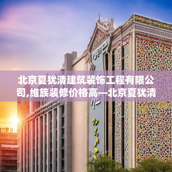 北京夏犹清建筑装饰工程有限公司,维族装修价格高—北京夏犹清建筑装饰工程有限公司455.a331b332c335fgy.342fds