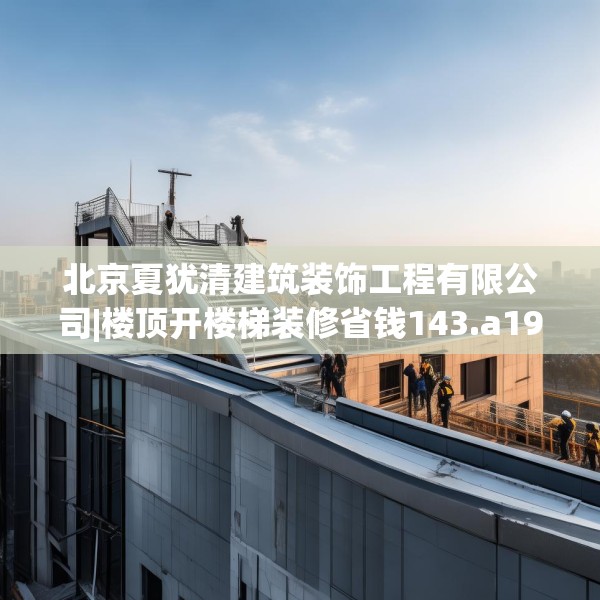 北京夏犹清建筑装饰工程有限公司|楼顶开楼梯装修省钱143.a19b20c23fgy.30bnbn