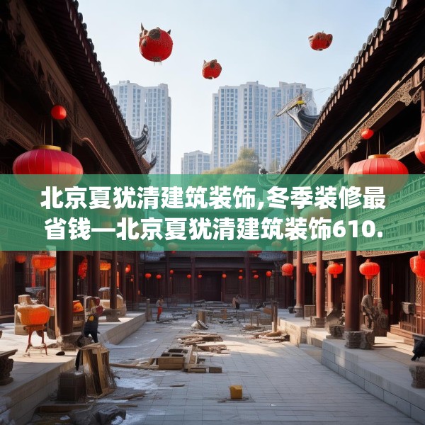 北京夏犹清建筑装饰,冬季装修最省钱—北京夏犹清建筑装饰610.a486b487c490fgy.497dewqe