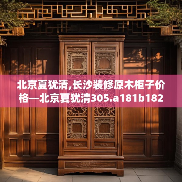 北京夏犹清,长沙装修原木柜子价格—北京夏犹清305.a181b182c185fgy.192bnbn