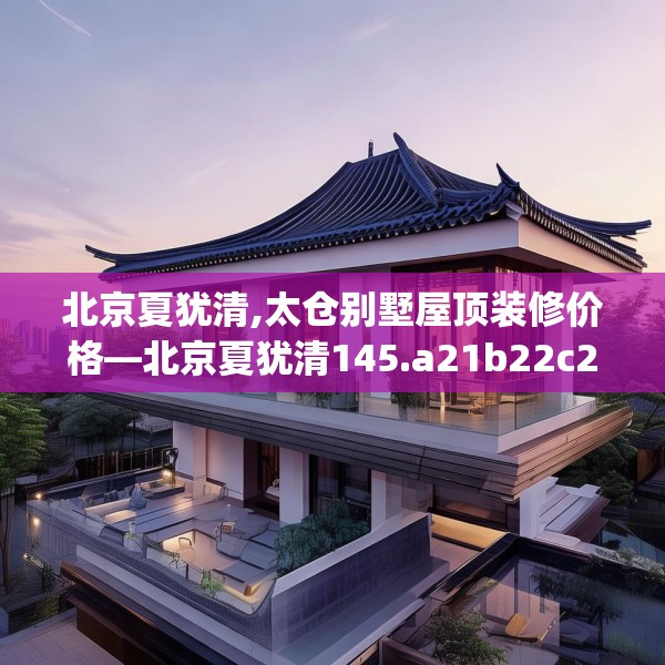 北京夏犹清,太仓别墅屋顶装修价格—北京夏犹清145.a21b22c25fgy.32jhhj