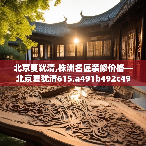 北京夏犹清,株洲名匠装修价格—北京夏犹清615.a491b492c495fgy.502uyk