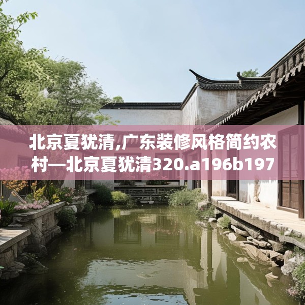 北京夏犹清,广东装修风格简约农村—北京夏犹清320.a196b197c200fgy.207xczxv
