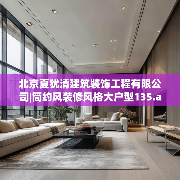 北京夏犹清建筑装饰工程有限公司|简约风装修风格大户型135.a11b12c15fgy.22fghfd
