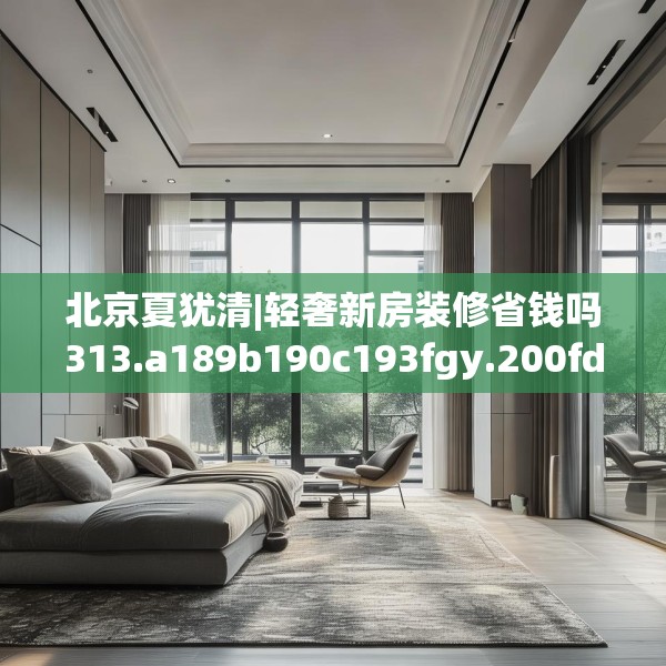 北京夏犹清|轻奢新房装修省钱吗313.a189b190c193fgy.200fdsfds