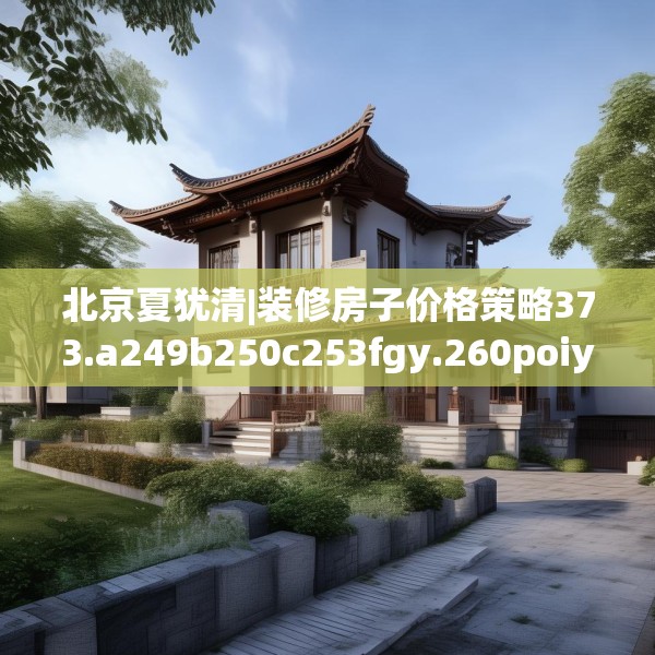 北京夏犹清|装修房子价格策略373.a249b250c253fgy.260poiy
