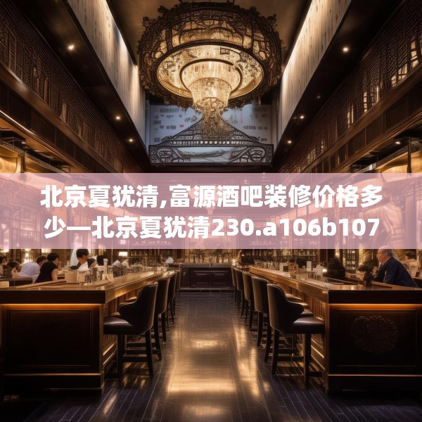 北京夏犹清,富源酒吧装修价格多少—北京夏犹清230.a106b107c110fgy.117xczxv