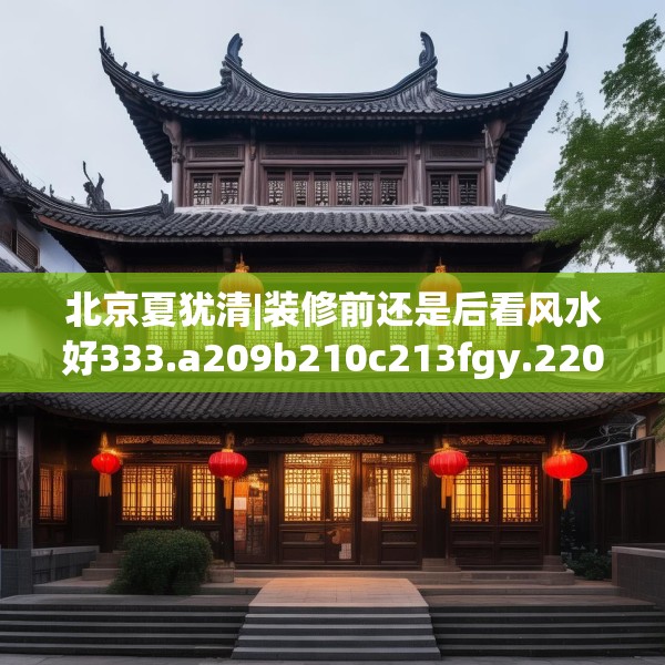 北京夏犹清|装修前还是后看风水好333.a209b210c213fgy.220fghfd