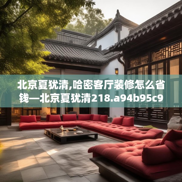 北京夏犹清,哈密客厅装修怎么省钱—北京夏犹清218.a94b95c98fgy.10576679