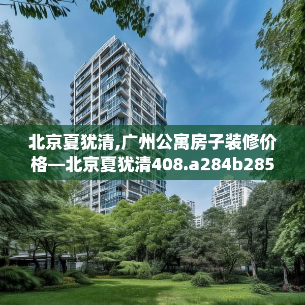 北京夏犹清,广州公寓房子装修价格—北京夏犹清408.a284b285c288fgy.295lkjl