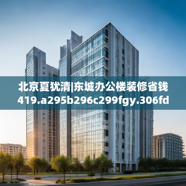 北京夏犹清|东城办公楼装修省钱419.a295b296c299fgy.306fds