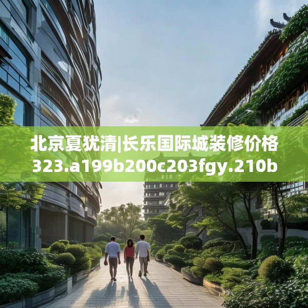 北京夏犹清|长乐国际城装修价格323.a199b200c203fgy.210bnbn