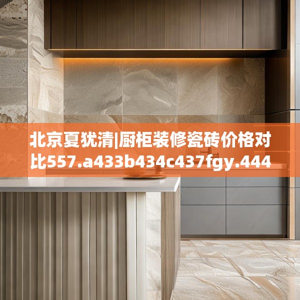 北京夏犹清|厨柜装修瓷砖价格对比557.a433b434c437fgy.444bnbn