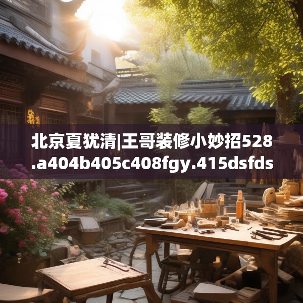 北京夏犹清|王哥装修小妙招528.a404b405c408fgy.415dsfds