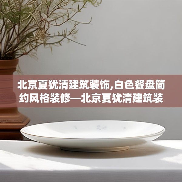 北京夏犹清建筑装饰,白色餐盘简约风格装修—北京夏犹清建筑装饰147.a23b24c27fgy.34uyk