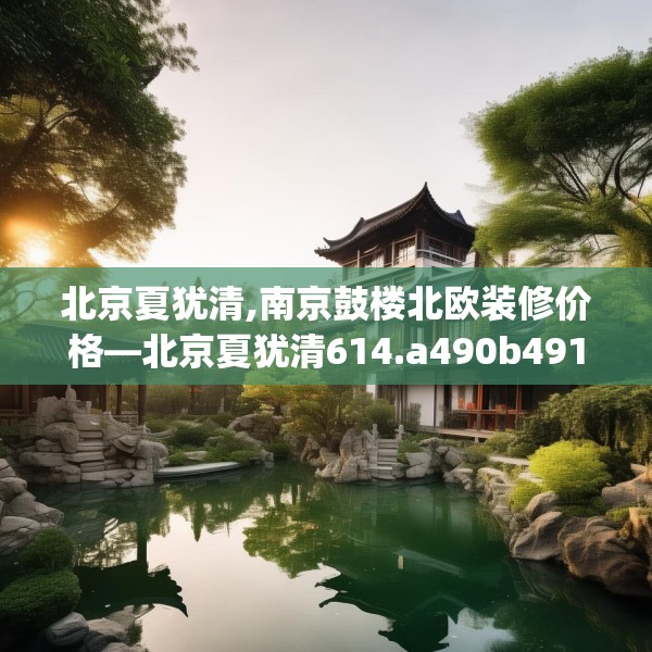 北京夏犹清,南京鼓楼北欧装修价格—北京夏犹清614.a490b491c494fgy.50176657