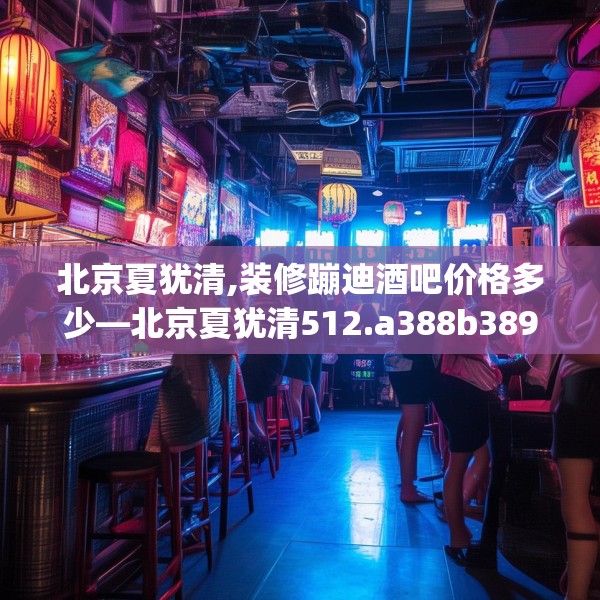 北京夏犹清,装修蹦迪酒吧价格多少—北京夏犹清512.a388b389c392fgy.399wew