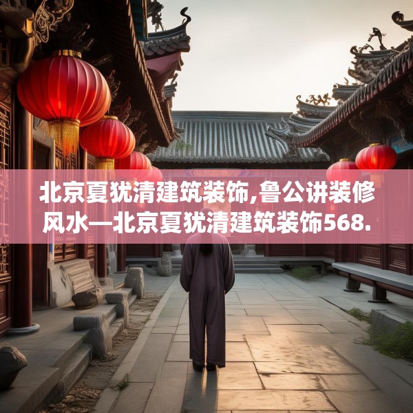 北京夏犹清建筑装饰,鲁公讲装修风水—北京夏犹清建筑装饰568.a444b445c448fgy.455sdA