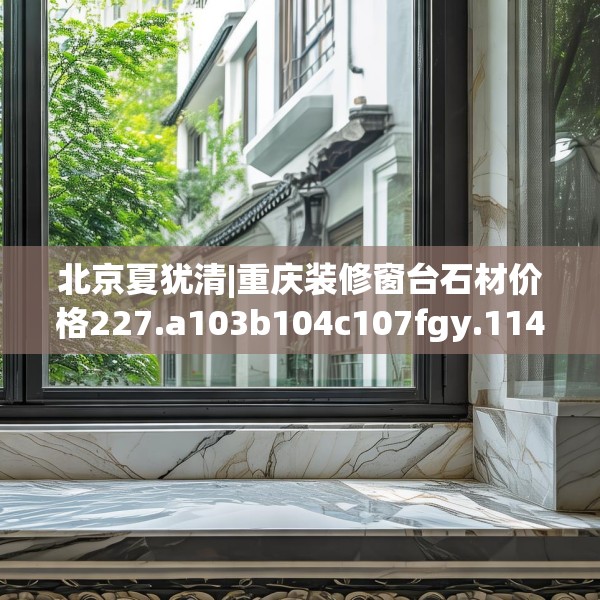 北京夏犹清|重庆装修窗台石材价格227.a103b104c107fgy.114cvcx