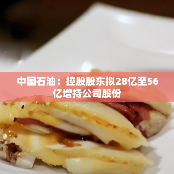 中国石油：控股股东拟28亿至56亿增持公司股份