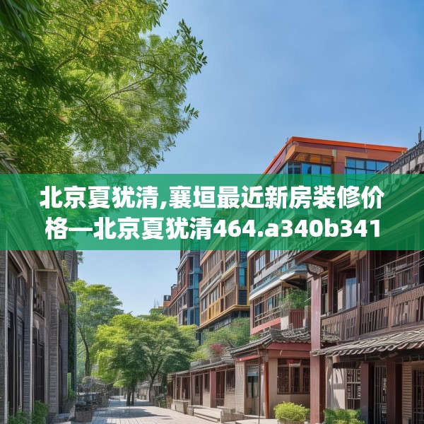 北京夏犹清,襄垣最近新房装修价格—北京夏犹清464.a340b341c344fgy.351xczxv