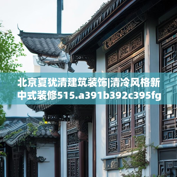北京夏犹清建筑装饰|清冷风格新中式装修515.a391b392c395fgy.402cvcx