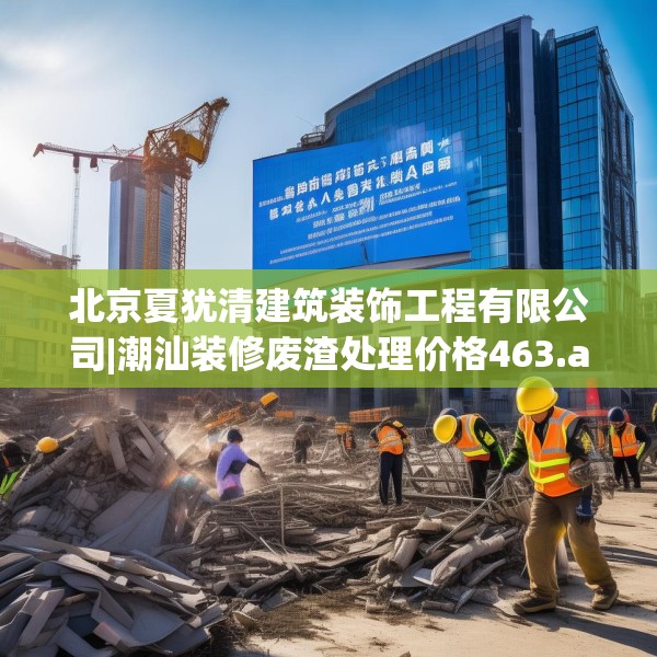 北京夏犹清建筑装饰工程有限公司|潮汕装修废渣处理价格463.a339b340c343fgy.350poiy