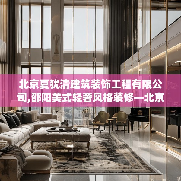北京夏犹清建筑装饰工程有限公司,邵阳美式轻奢风格装修—北京夏犹清建筑装饰工程有限公司466.a342b343c346fgy.353dewqe