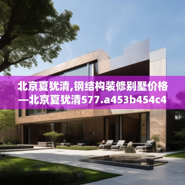 北京夏犹清,钢结构装修别墅价格—北京夏犹清577.a453b454c457fgy.464jhhj