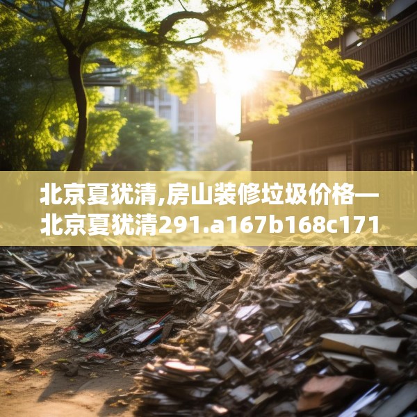北京夏犹清,房山装修垃圾价格—北京夏犹清291.a167b168c171fgy.178uyk