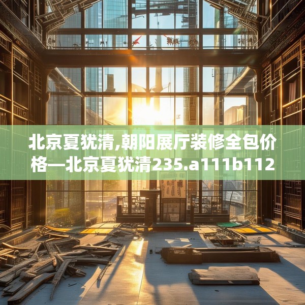 北京夏犹清,朝阳展厅装修全包价格—北京夏犹清235.a111b112c115fgy.122jhhj