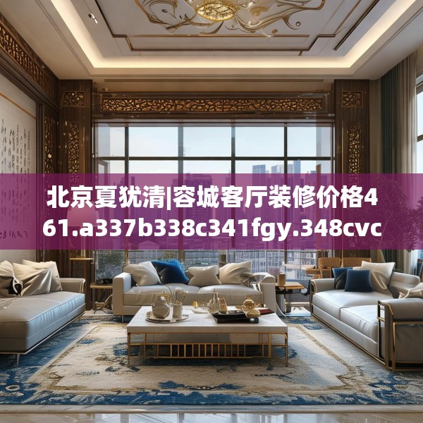北京夏犹清|容城客厅装修价格461.a337b338c341fgy.348cvcx