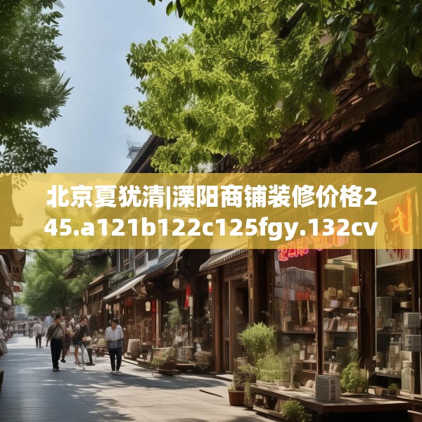 北京夏犹清|溧阳商铺装修价格245.a121b122c125fgy.132cvcx