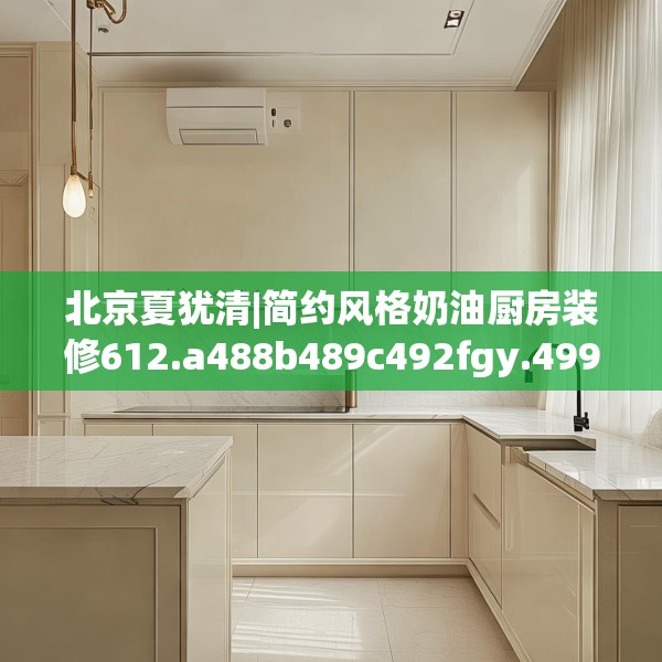 北京夏犹清|简约风格奶油厨房装修612.a488b489c492fgy.499nbn