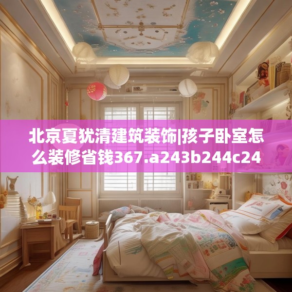 北京夏犹清建筑装饰|孩子卧室怎么装修省钱367.a243b244c247fgy.254fdsfds