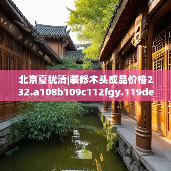 北京夏犹清|装修木头成品价格232.a108b109c112fgy.119dewqe