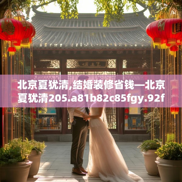 北京夏犹清,结婚装修省钱—北京夏犹清205.a81b82c85fgy.92fdsfds