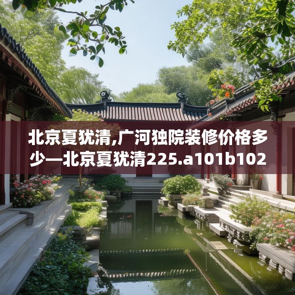 北京夏犹清,广河独院装修价格多少—北京夏犹清225.a101b102c105fgy.112fghfd