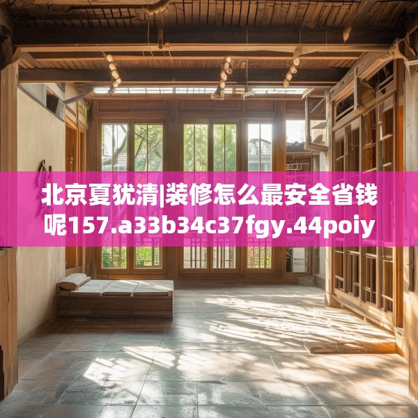 北京夏犹清|装修怎么最安全省钱呢157.a33b34c37fgy.44poiy